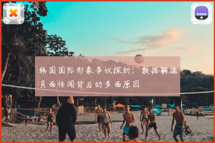 韩国国际形象争议探析：数据解读负面传闻背后的多面原因