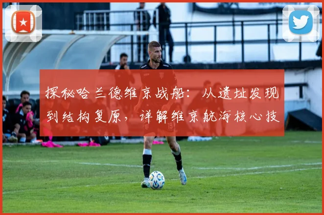 探秘哈兰德维京战船:从遗址发现到结构复原,详解维京航海核心技术
