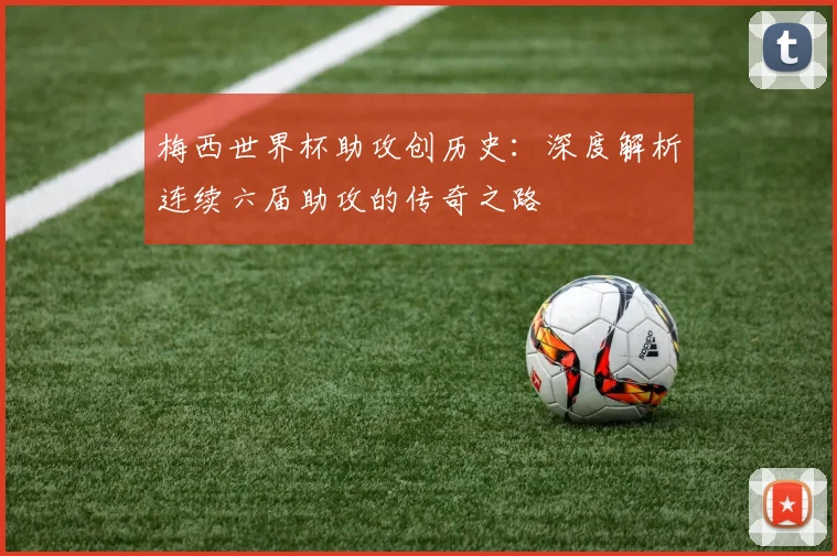 梅西世界杯助攻创历史：深度解析连续六届助攻的传奇之路